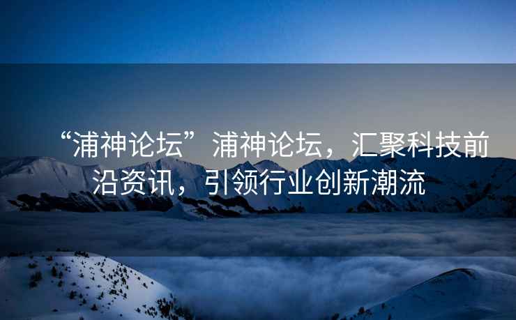 “浦神論壇”浦神論壇，匯聚科技前沿資訊，引領(lǐng)行業(yè)創(chuàng)新潮流