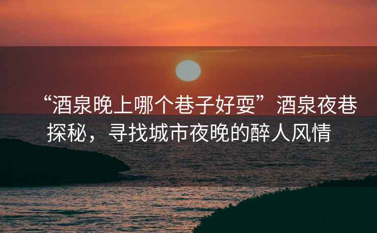 “酒泉晚上哪個巷子好耍”酒泉夜巷探秘，尋找城市夜晚的醉人風(fēng)情