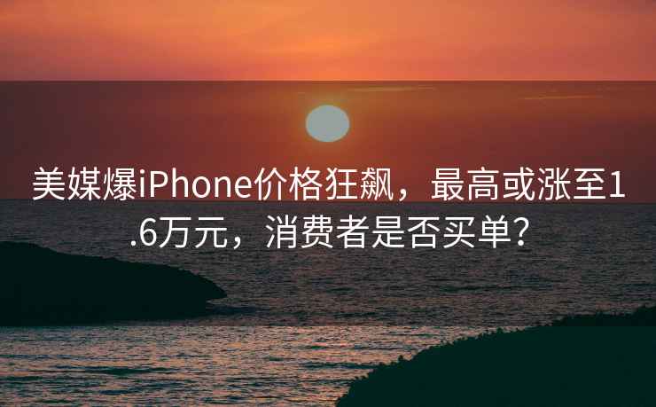 美媒爆iPhone價(jià)格狂飆，最高或漲至1.6萬(wàn)元，消費(fèi)者是否買單？