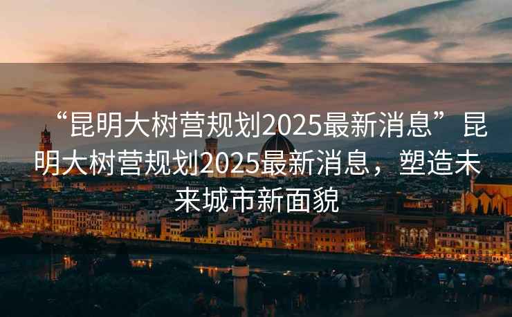 “昆明大樹營規(guī)劃2025最新消息”昆明大樹營規(guī)劃2025最新消息，塑造未來城市新面貌