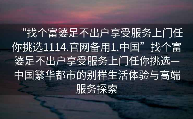 “找個富婆足不出戶享受服務上門任你挑選1114.官網備用1.中國”找個富婆足不出戶享受服務上門任你挑選—中國繁華都市的別樣生活體驗與高端服務探索