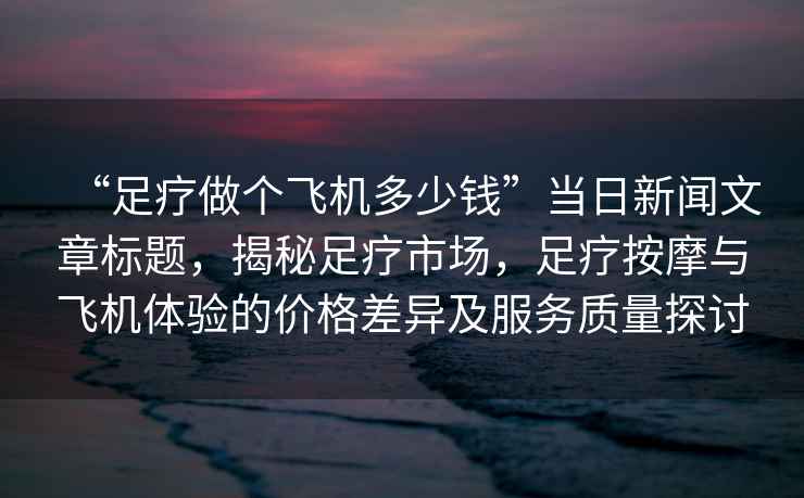 “足療做個(gè)飛機(jī)多少錢”當(dāng)日新聞文章標(biāo)題，揭秘足療市場(chǎng)，足療按摩與飛機(jī)體驗(yàn)的價(jià)格差異及服務(wù)質(zhì)量探討