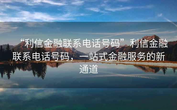 “利信金融聯(lián)系電話號碼”利信金融聯(lián)系電話號碼，一站式金融服務的新通道
