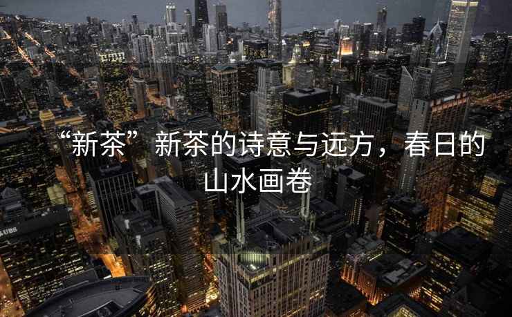 “新茶”新茶的詩意與遠方，春日的山水畫卷