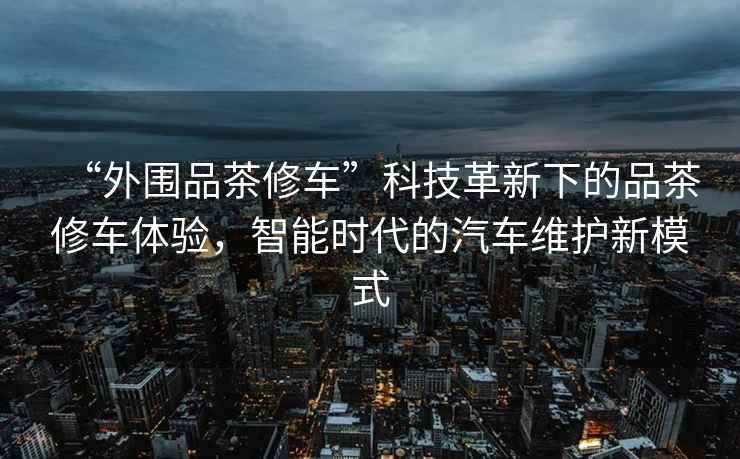“外圍品茶修車”科技革新下的品茶修車體驗(yàn)，智能時(shí)代的汽車維護(hù)新模式