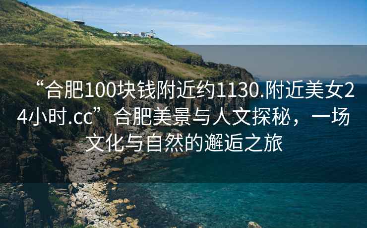 “合肥100塊錢附近約1130.附近美女24小時.cc”合肥美景與人文探秘，一場文化與自然的邂逅之旅