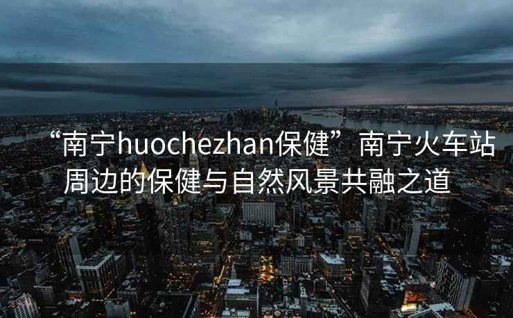 “南寧huochezhan保健”南寧火車站周邊的保健與自然風(fēng)景共融之道