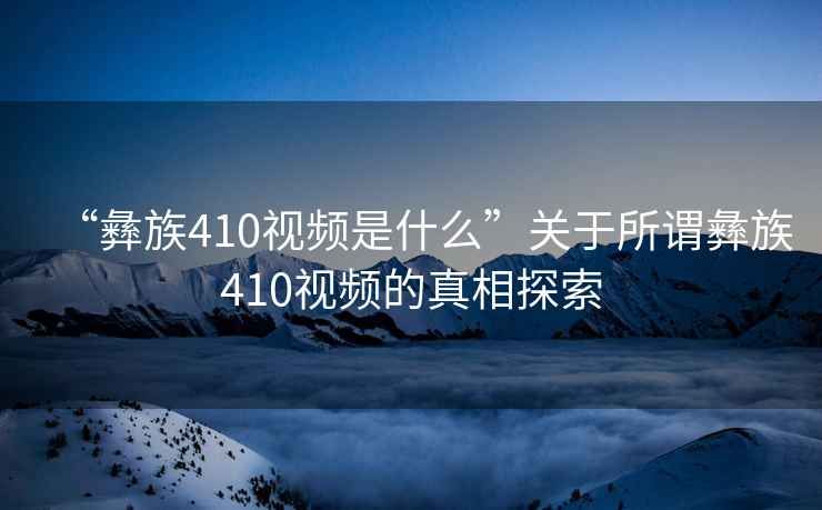 “彝族410視頻是什么”關(guān)于所謂彝族410視頻的真相探索