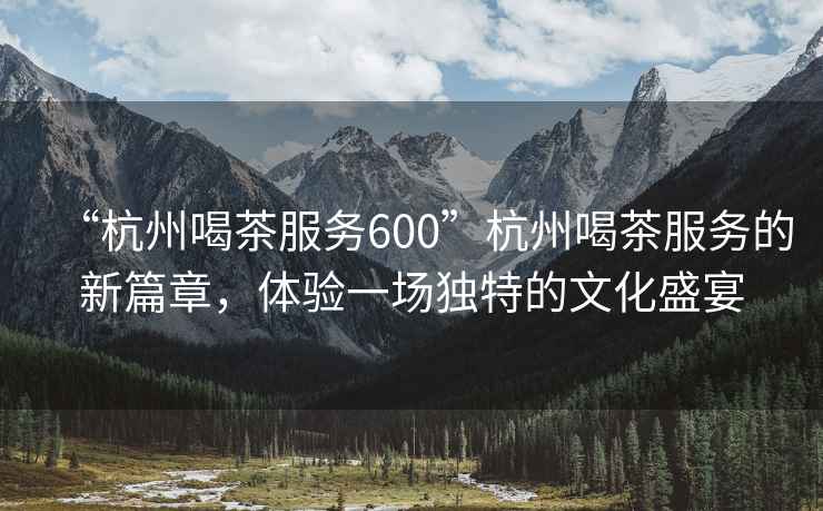 “杭州喝茶服務(wù)600”杭州喝茶服務(wù)的新篇章，體驗一場獨特的文化盛宴