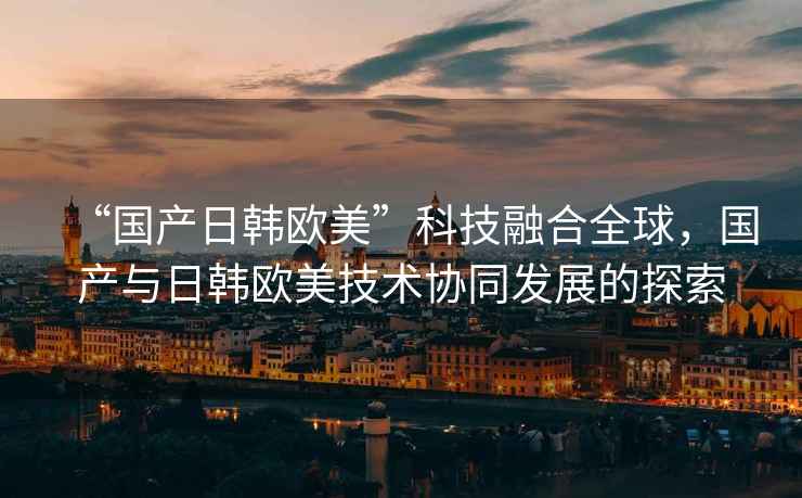 “國產(chǎn)日韓歐美”科技融合全球，國產(chǎn)與日韓歐美技術(shù)協(xié)同發(fā)展的探索