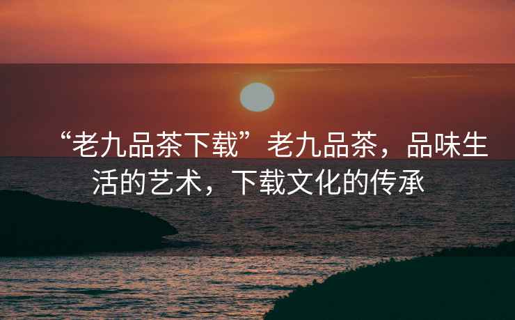 “老九品茶下載”老九品茶，品味生活的藝術(shù)，下載文化的傳承