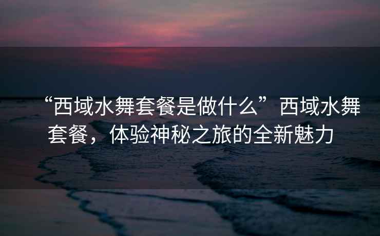 “西域水舞套餐是做什么”西域水舞套餐，體驗神秘之旅的全新魅力
