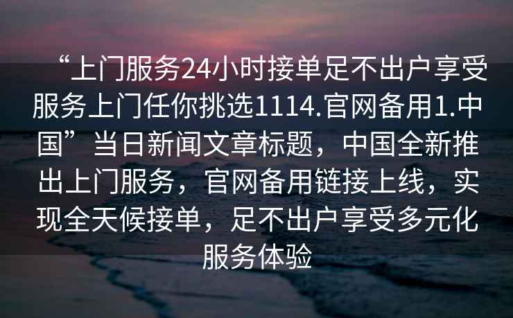 “上門服務(wù)24小時接單足不出戶享受服務(wù)上門任你挑選1114.官網(wǎng)備用1.中國”當(dāng)日新聞文章標題，中國全新推出上門服務(wù)，官網(wǎng)備用鏈接上線，實現(xiàn)全天候接單，足不出戶享受多元化服務(wù)體驗