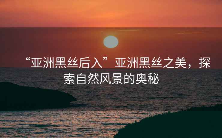“亞洲黑絲后入”亞洲黑絲之美，探索自然風(fēng)景的奧秘