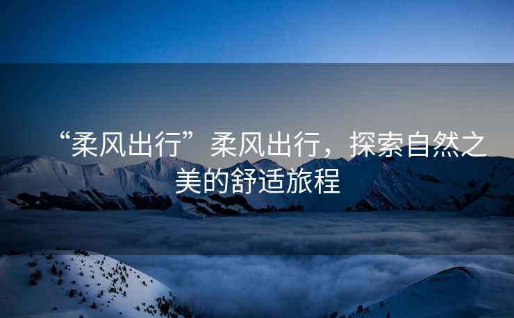 “柔風出行”柔風出行，探索自然之美的舒適旅程