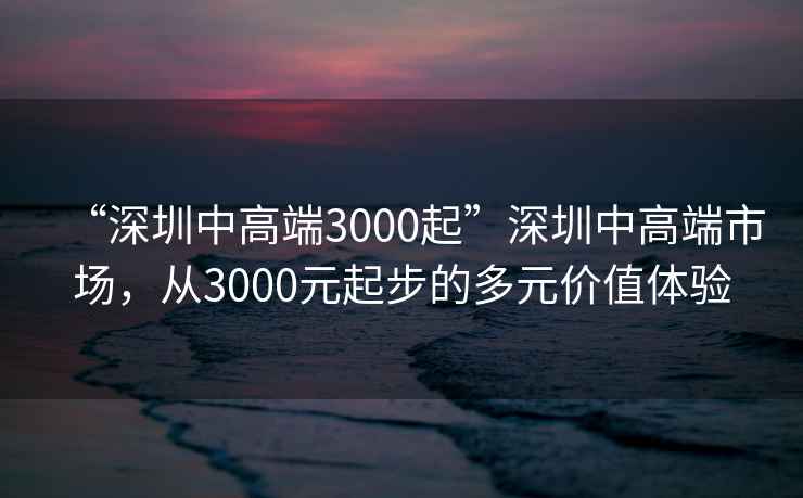 “深圳中高端3000起”深圳中高端市場(chǎng)，從3000元起步的多元價(jià)值體驗(yàn)