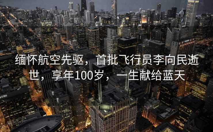 緬懷航空先驅(qū)，首批飛行員李向民逝世，享年100歲，一生獻(xiàn)給藍(lán)天