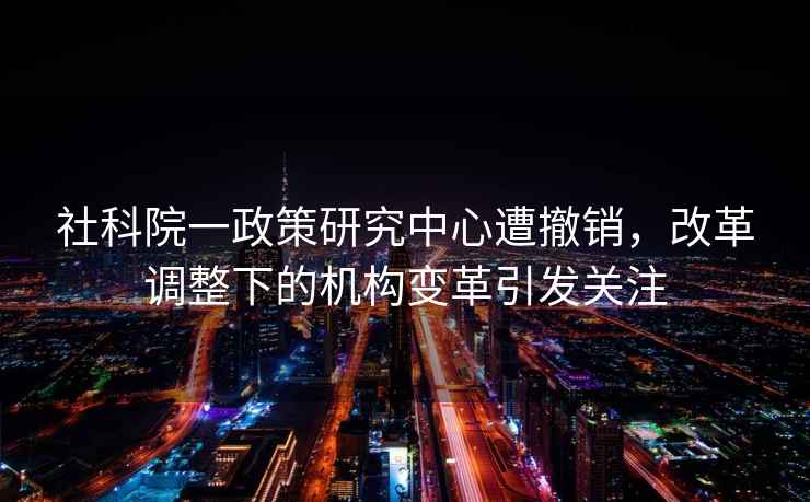 社科院一政策研究中心遭撤銷，改革調(diào)整下的機構(gòu)變革引發(fā)關注