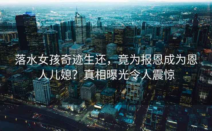 落水女孩奇跡生還，竟為報(bào)恩成為恩人兒媳？真相曝光令人震驚