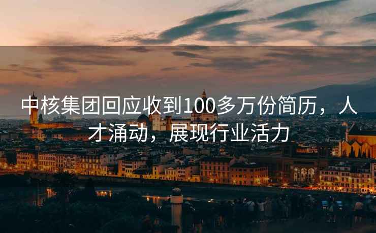 中核集團(tuán)回應(yīng)收到100多萬份簡歷，人才涌動，展現(xiàn)行業(yè)活力