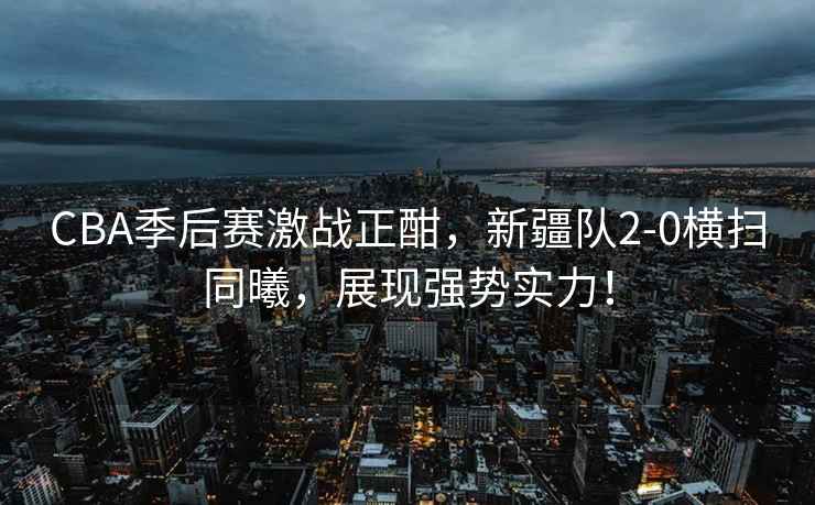 CBA季后賽激戰(zhàn)正酣，新疆隊(duì)2-0橫掃同曦，展現(xiàn)強(qiáng)勢實(shí)力！