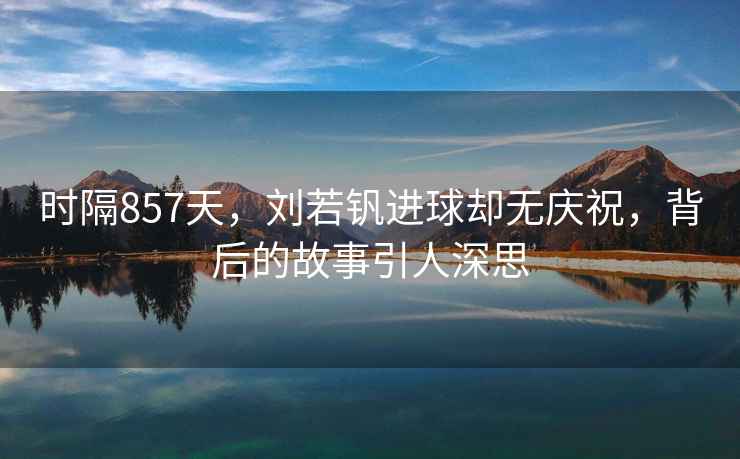 時隔857天，劉若釩進(jìn)球卻無慶祝，背后的故事引人深思