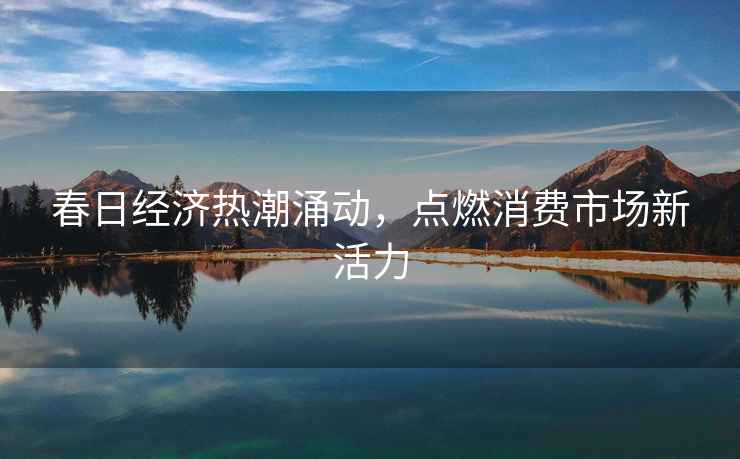 春日經(jīng)濟(jì)熱潮涌動(dòng)，點(diǎn)燃消費(fèi)市場(chǎng)新活力