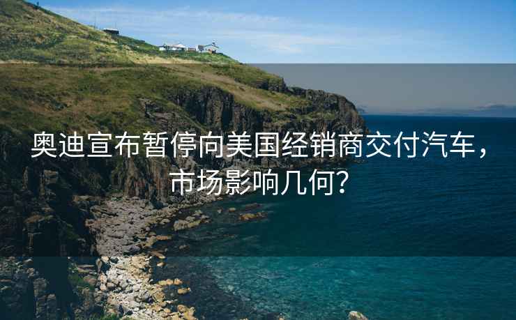 奧迪宣布暫停向美國(guó)經(jīng)銷(xiāo)商交付汽車(chē)，市場(chǎng)影響幾何？