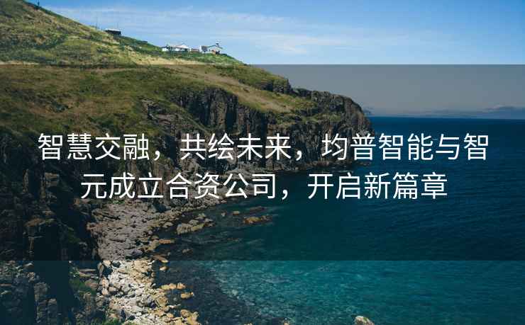 智慧交融，共繪未來(lái)，均普智能與智元成立合資公司，開(kāi)啟新篇章