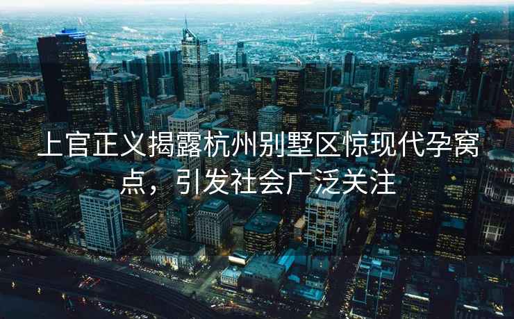 上官正義揭露杭州別墅區(qū)驚現(xiàn)代孕窩點，引發(fā)社會廣泛關注