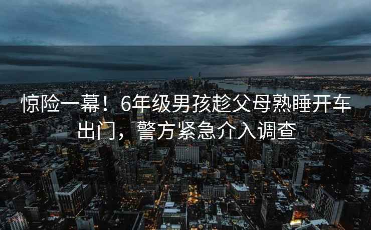 驚險(xiǎn)一幕！6年級(jí)男孩趁父母熟睡開(kāi)車(chē)出門(mén)，警方緊急介入調(diào)查