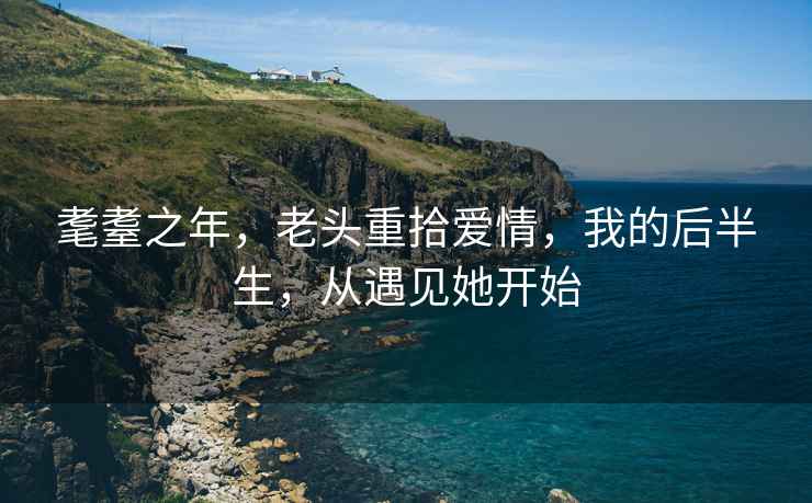 耄耋之年，老頭重拾愛情，我的后半生，從遇見她開始