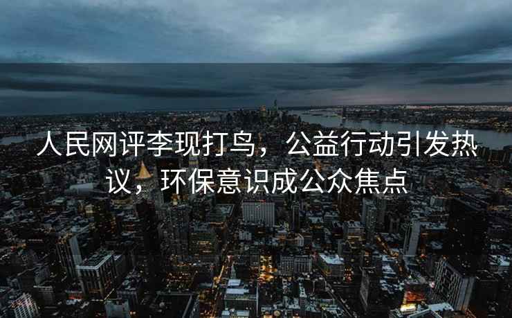 人民網評李現(xiàn)打鳥，公益行動引發(fā)熱議，環(huán)保意識成公眾焦點