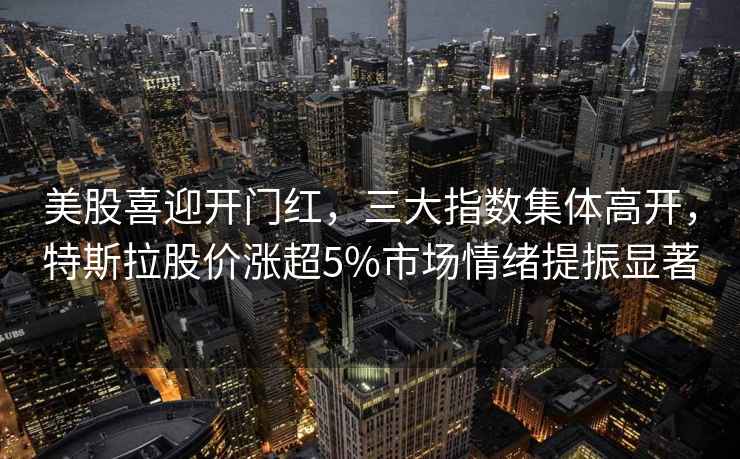 美股喜迎開門紅，三大指數(shù)集體高開，特斯拉股價漲超5%市場情緒提振顯著