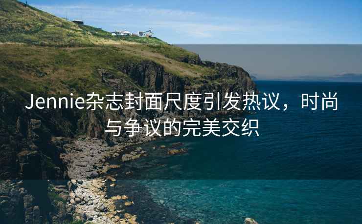 Jennie雜志封面尺度引發(fā)熱議，時(shí)尚與爭(zhēng)議的完美交織