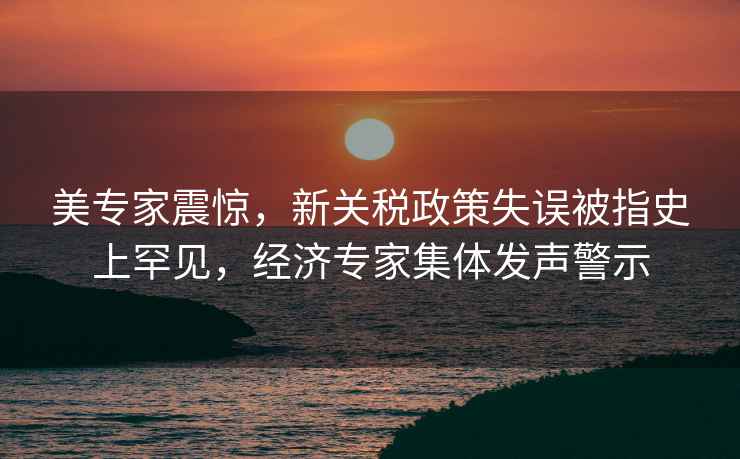 美專家震驚，新關(guān)稅政策失誤被指史上罕見，經(jīng)濟(jì)專家集體發(fā)聲警示
