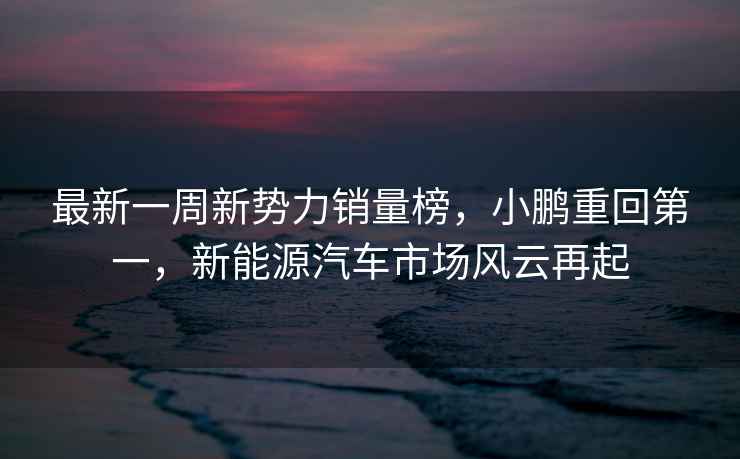 最新一周新勢力銷量榜，小鵬重回第一，新能源汽車市場風(fēng)云再起
