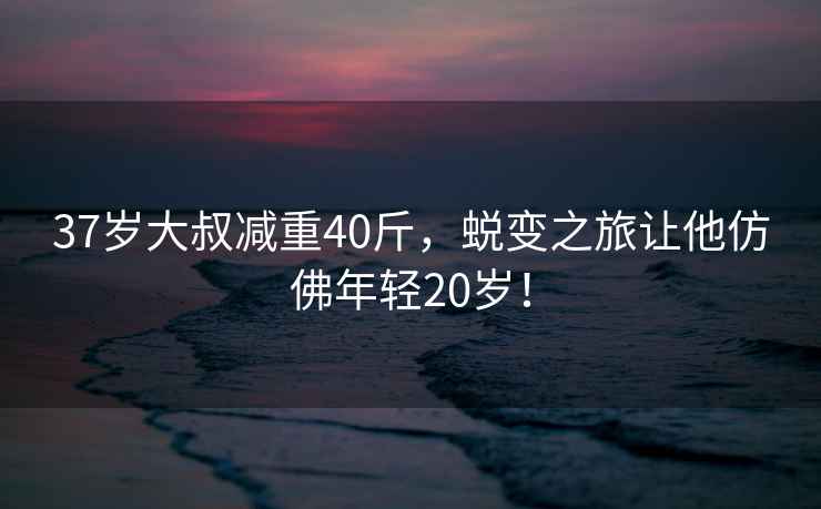 37歲大叔減重40斤，蛻變之旅讓他仿佛年輕20歲！