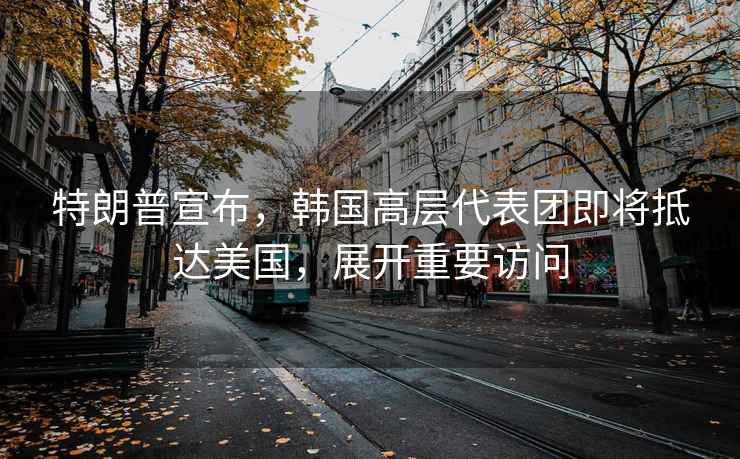 特朗普宣布，韓國高層代表團(tuán)即將抵達(dá)美國，展開重要訪問