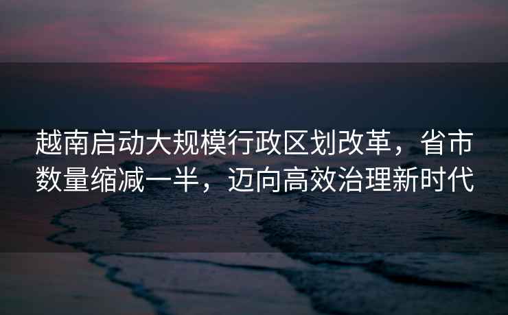 越南啟動(dòng)大規(guī)模行政區(qū)劃改革，省市數(shù)量縮減一半，邁向高效治理新時(shí)代