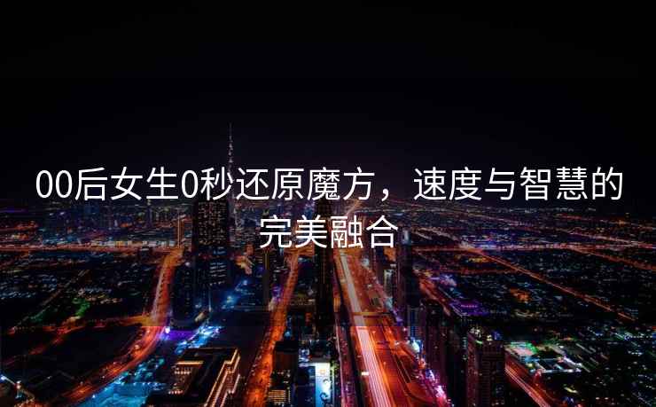 00后女生0秒還原魔方，速度與智慧的完美融合