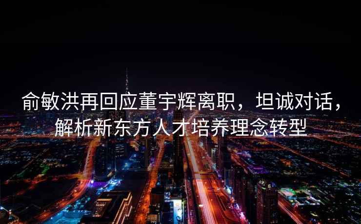 俞敏洪再回應(yīng)董宇輝離職，坦誠對話，解析新東方人才培養(yǎng)理念轉(zhuǎn)型