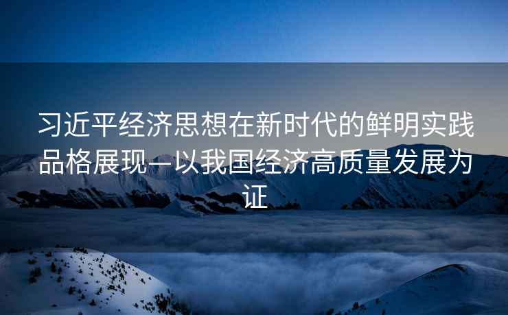 習(xí)近平經(jīng)濟思想在新時代的鮮明實踐品格展現(xiàn)—以我國經(jīng)濟高質(zhì)量發(fā)展為證