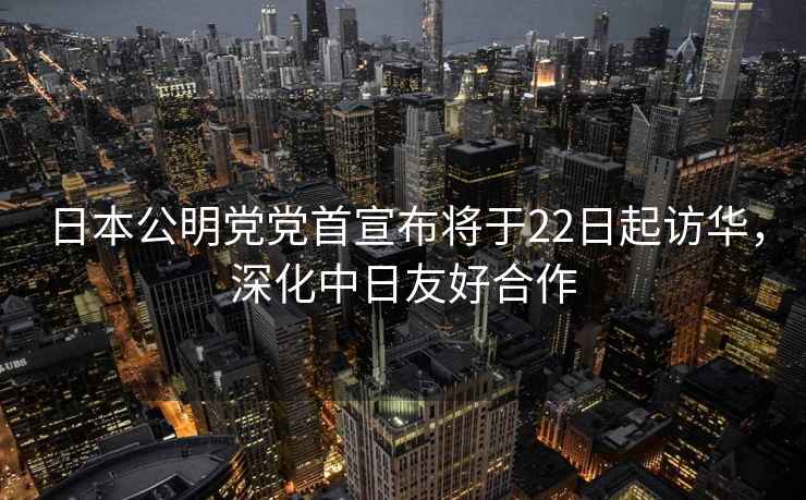 日本公明黨黨首宣布將于22日起訪華，深化中日友好合作