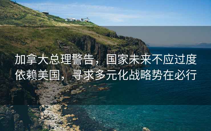 加拿大總理警告，國家未來不應過度依賴美國，尋求多元化戰(zhàn)略勢在必行