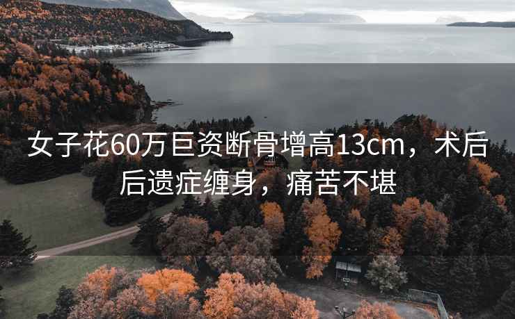 女子花60萬巨資斷骨增高13cm，術后后遺癥纏身，痛苦不堪