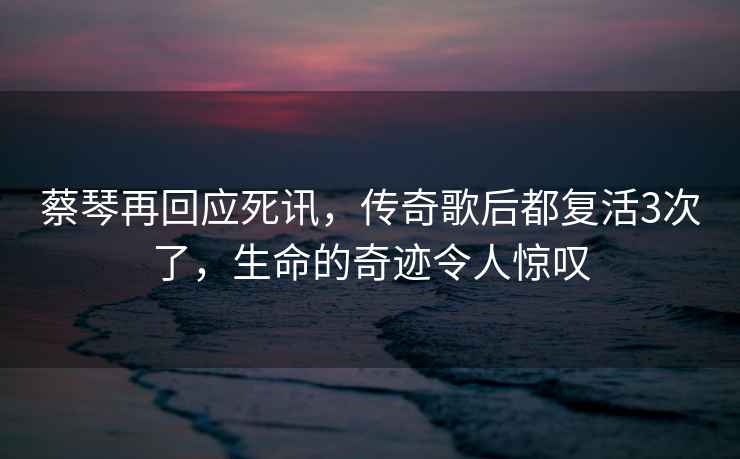 蔡琴再回應死訊，傳奇歌后都復活3次了，生命的奇跡令人驚嘆