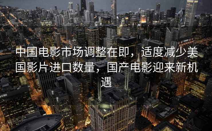 中國電影市場調(diào)整在即，適度減少美國影片進口數(shù)量，國產(chǎn)電影迎來新機遇