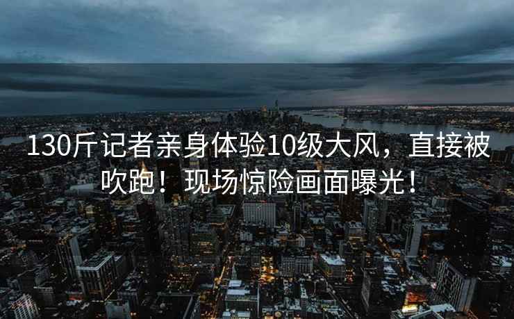 130斤記者親身體驗10級大風(fēng)，直接被吹跑！現(xiàn)場驚險畫面曝光！
