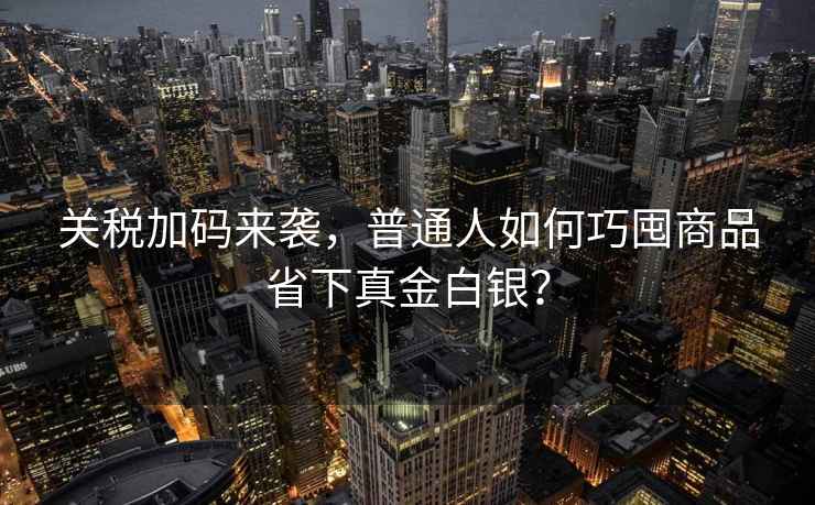 關(guān)稅加碼來襲，普通人如何巧囤商品省下真金白銀？